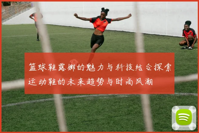 篮球鞋露娜的魅力与科技结合探索运动鞋的未来趋势与时尚风潮