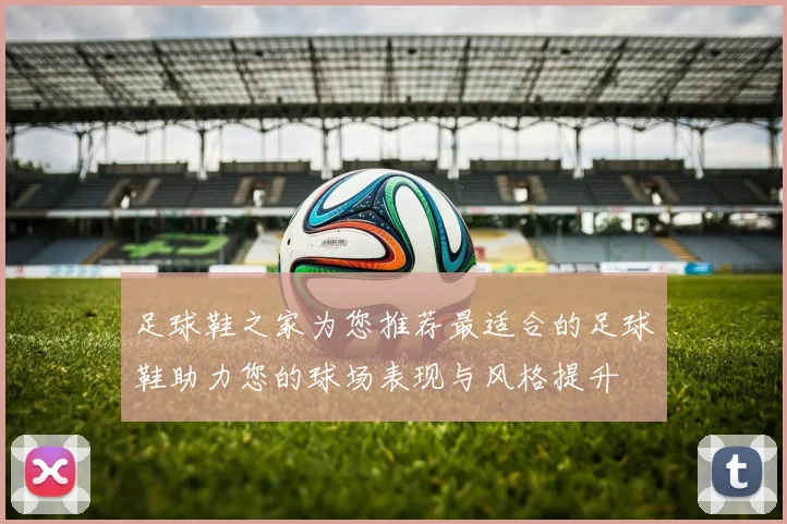 足球鞋之家为您推荐最适合的足球鞋助力您的球场表现与风格提升