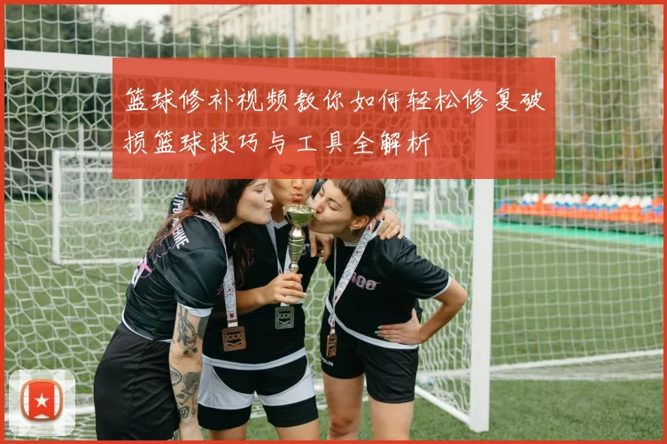 篮球修补视频教你如何轻松修复破损篮球技巧与工具全解析