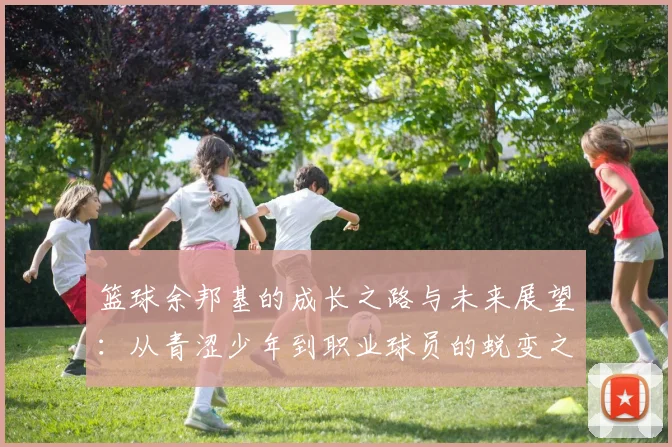 篮球余邦基的成长之路与未来展望：从青涩少年到职业球员的蜕变之旅