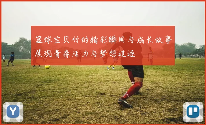 篮球宝贝竹的精彩瞬间与成长故事展现青春活力与梦想追逐