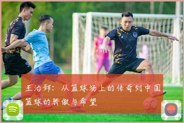 王治郅：从篮球场上的传奇到中国篮球的骄傲与希望