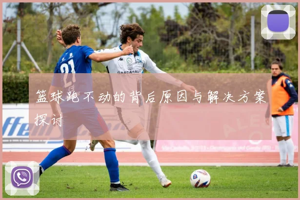 篮球跑不动的背后原因与解决方案探讨