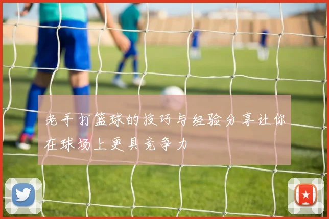 老手打篮球的技巧与经验分享让你在球场上更具竞争力